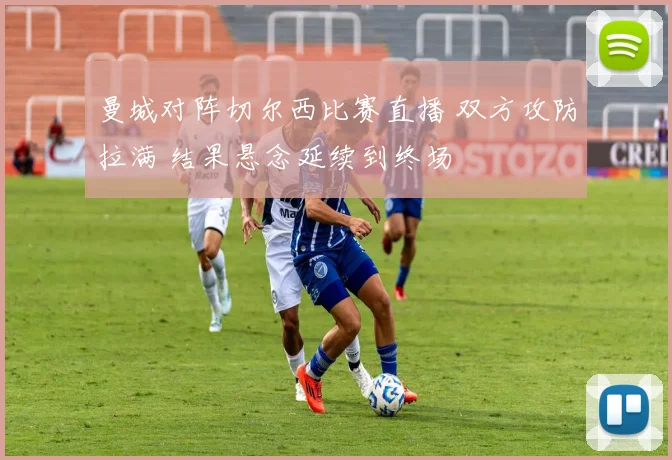 曼城对阵切尔西比赛直播 双方攻防拉满 结果悬念延续到终场