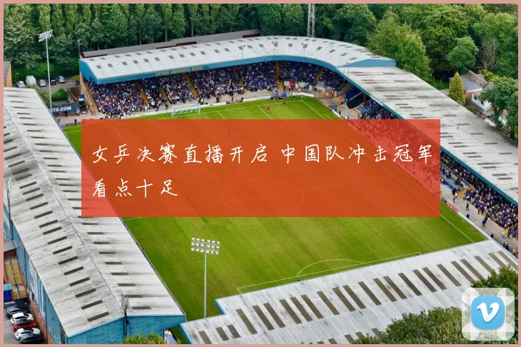 女乒决赛直播开启 中国队冲击冠军看点十足