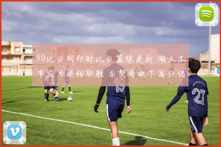 90比分网即时比分篮球更新 湖人末节发力逆转取胜 东契奇砍下高分仍难救主