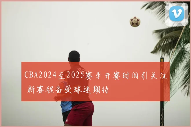 CBA2024至2025赛季开赛时间引关注 新赛程备受球迷期待