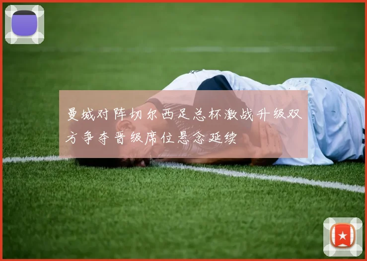 曼城对阵切尔西足总杯激战升级双方争夺晋级席位悬念延续