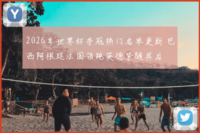 2026年世界杯夺冠热门名单更新 巴西阿根廷法国领跑英德紧随其后