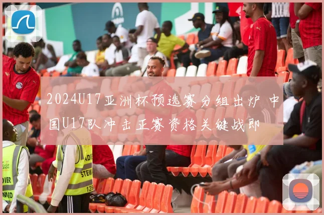 2024U17亚洲杯预选赛分组出炉 中国U17队冲击正赛资格关键战即