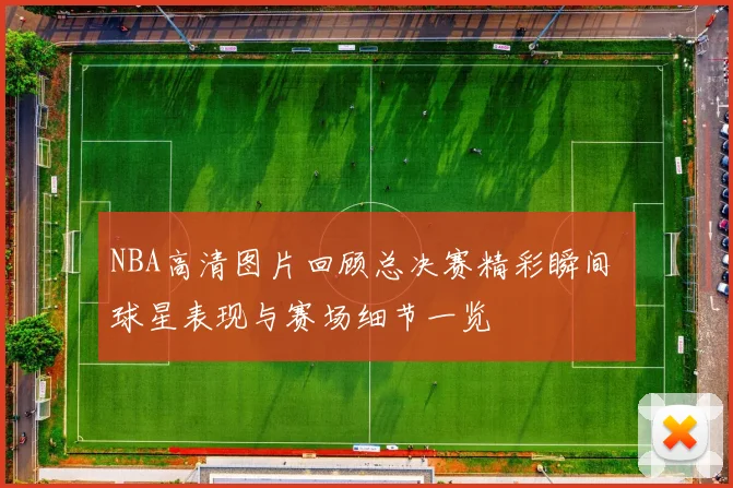 NBA高清图片回顾总决赛精彩瞬间 球星表现与赛场细节一览