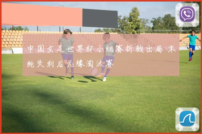 中国女足世界杯小组赛折戟出局 末轮失利后无缘淘汰赛
