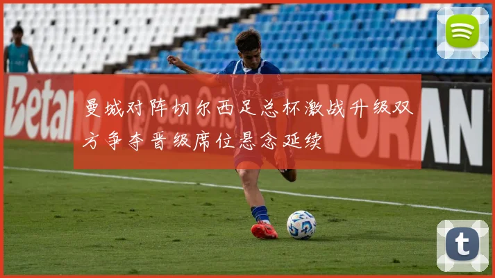 曼城对阵切尔西足总杯激战升级双方争夺晋级席位悬念延续