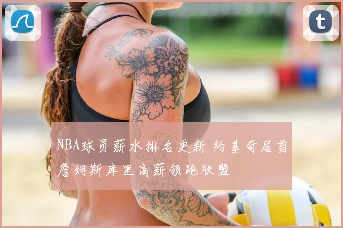 NBA球员薪水排名更新 约基奇居首詹姆斯库里高薪领跑联盟