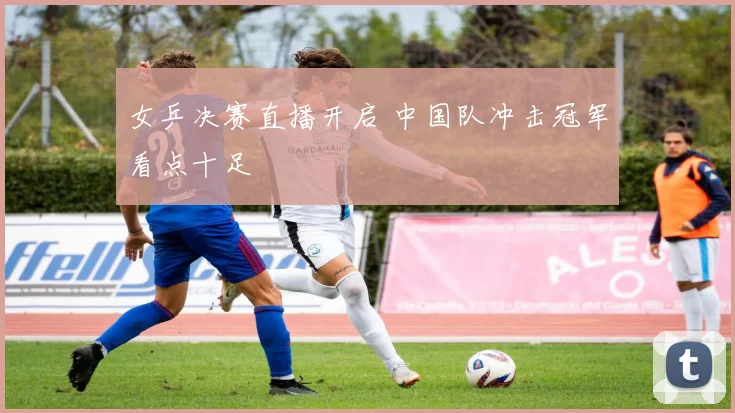 女乒决赛直播开启 中国队冲击冠军看点十足