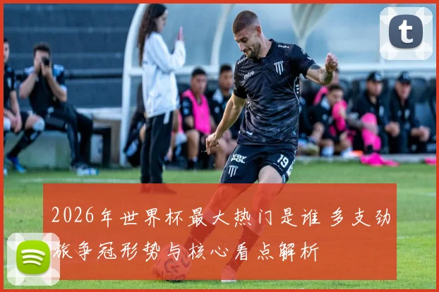 2026年世界杯最大热门是谁 多支劲旅争冠形势与核心看点解析