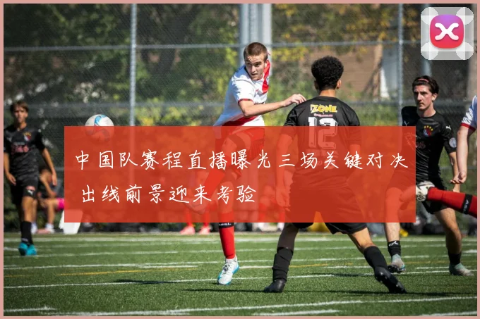 中国队赛程直播曝光三场关键对决 出线前景迎来考验