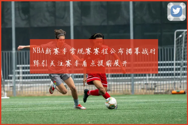NBA新赛季常规赛赛程公布揭幕战对阵引关注赛季看点提前展开
