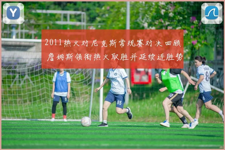 2011热火对尼克斯常规赛对决回顾 詹姆斯领衔热火取胜并延续连胜势头