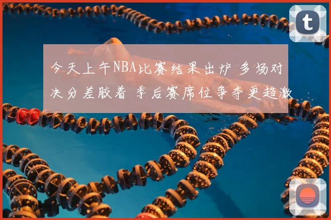 今天上午NBA比赛结果出炉 多场对决分差胶着 季后赛席位争夺更趋激烈