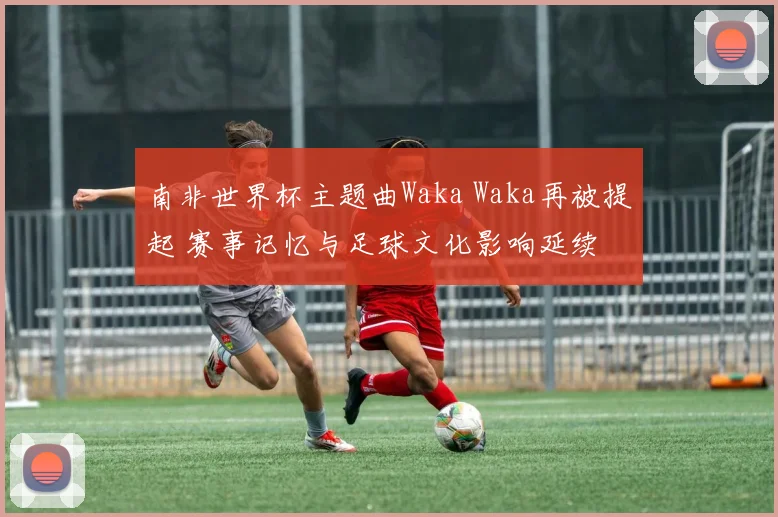 南非世界杯主题曲Waka Waka再被提起 赛事记忆与足球文化影响延续