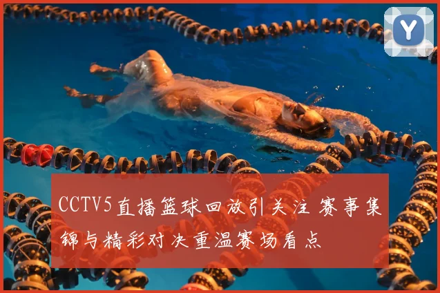 CCTV5直播篮球回放引关注 赛事集锦与精彩对决重温赛场看点
