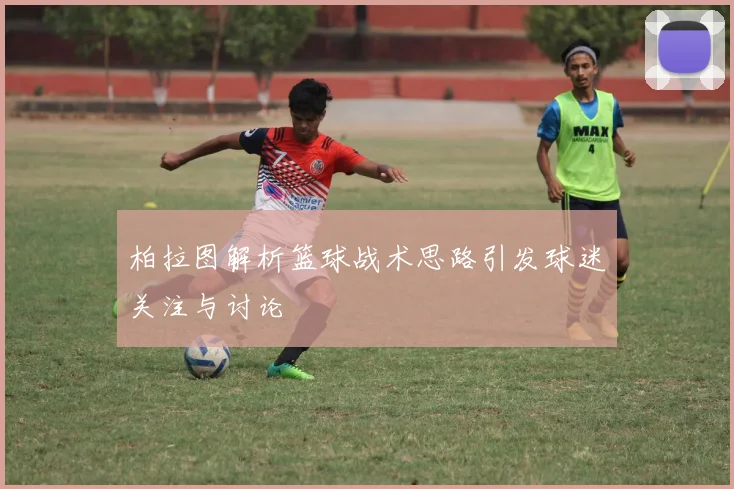 柏拉图解析篮球战术思路引发球迷关注与讨论