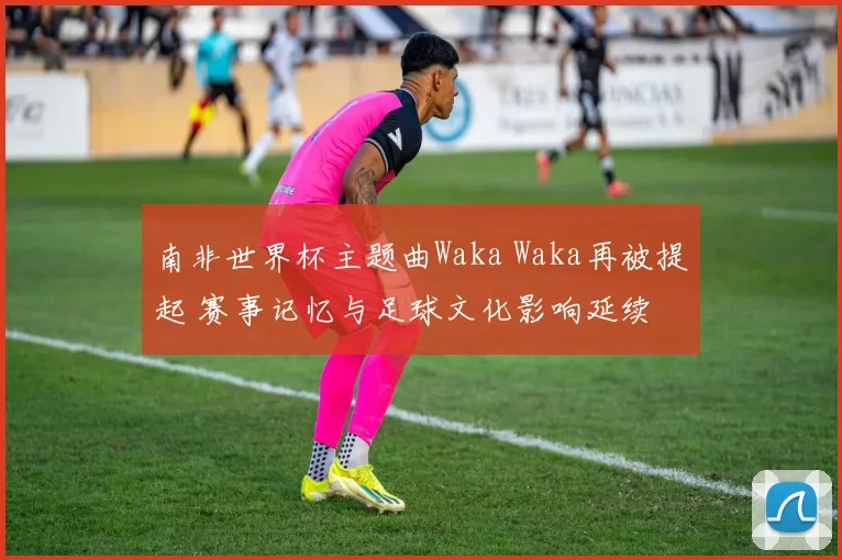 南非世界杯主题曲Waka Waka再被提起 赛事记忆与足球文化影响延续