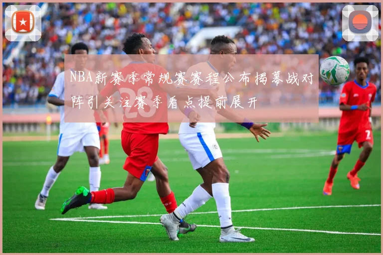 NBA新赛季常规赛赛程公布揭幕战对阵引关注赛季看点提前展开